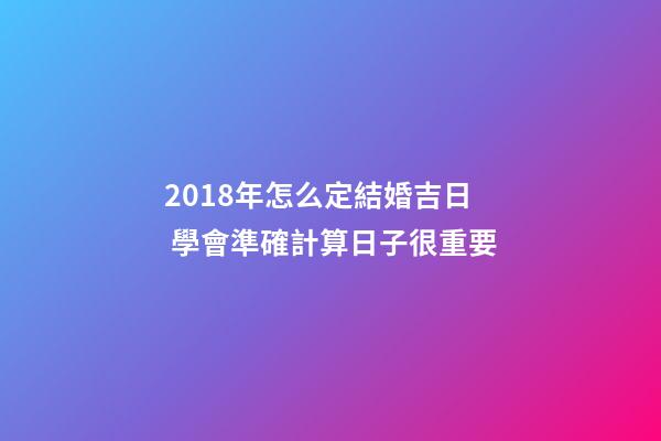 2018年怎么定結婚吉日 學會準確計算日子很重要-第1張-觀點-玄機派